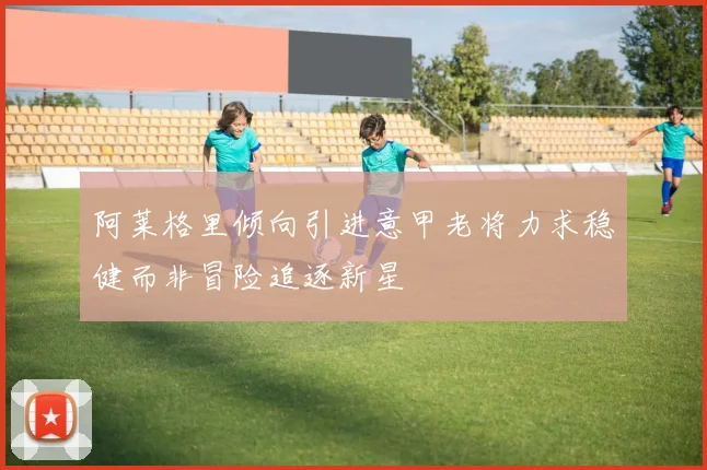 阿莱格里倾向引进意甲老将力求稳健而非冒险追逐新星