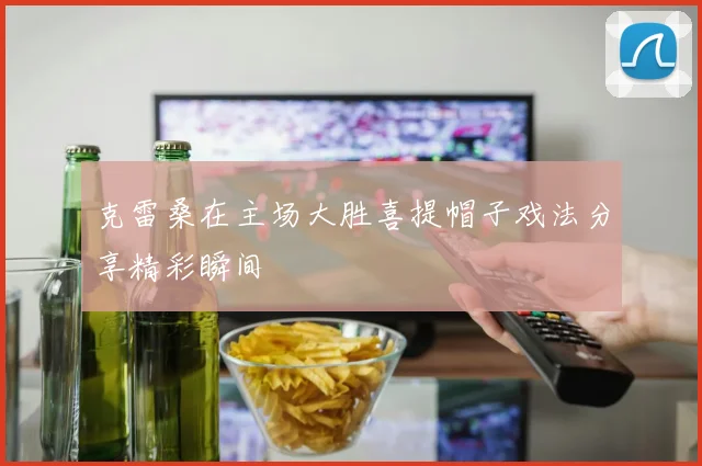 克雷桑在主场大胜喜提帽子戏法分享精彩瞬间