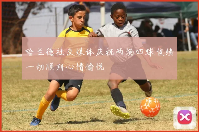 哈兰德社交媒体庆祝两场四球佳绩一切顺利心情愉悦