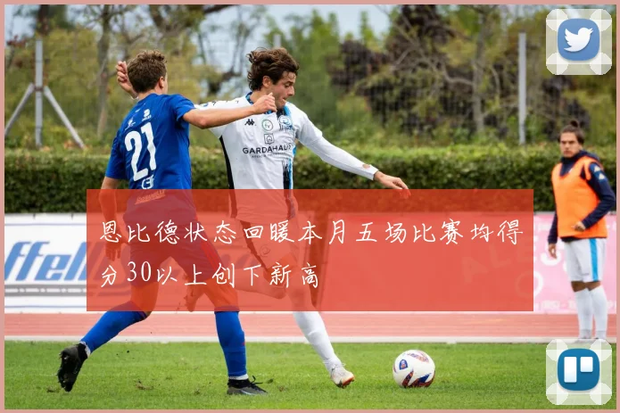 恩比德状态回暖本月五场比赛均得分30以上创下新高