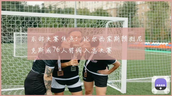 东部决赛焦点：比尔西蒙斯预测尼克斯或76人将闯入总决赛
