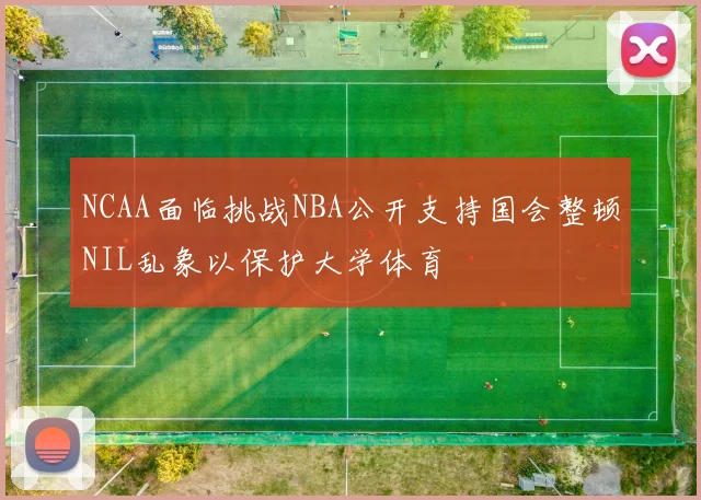 NCAA面临挑战NBA公开支持国会整顿NIL乱象以保护大学体育