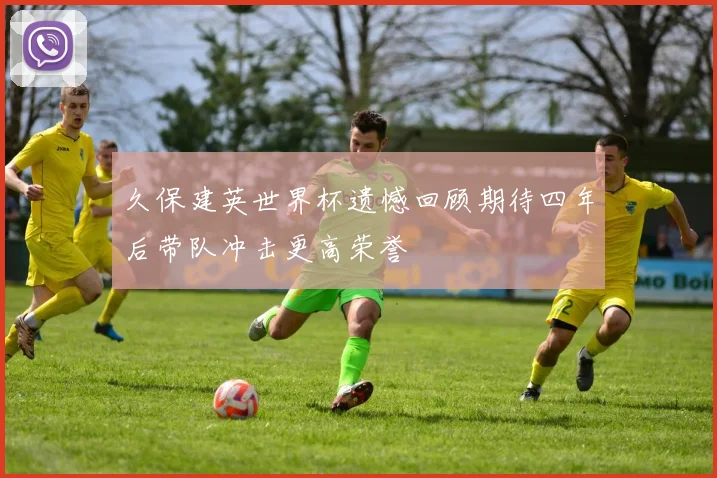 久保建英世界杯遗憾回顾期待四年后带队冲击更高荣誉