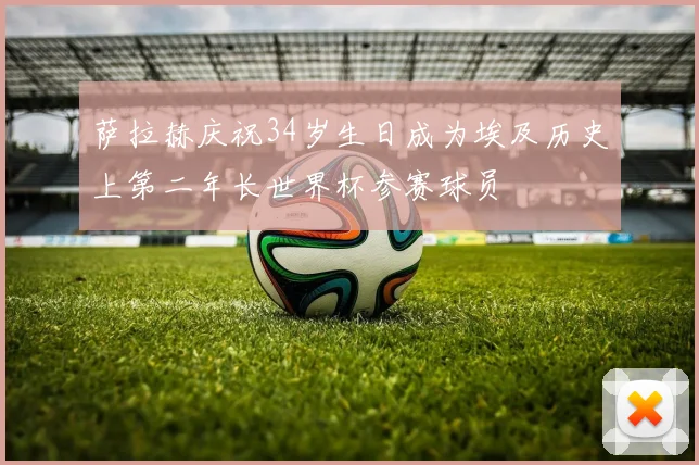 萨拉赫庆祝34岁生日成为埃及历史上第二年长世界杯参赛球员