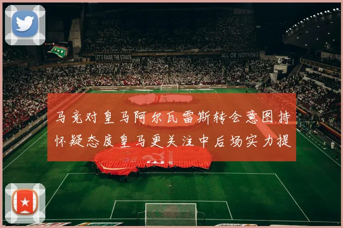 马竞对皇马阿尔瓦雷斯转会意图持怀疑态度皇马更关注中后场实力提升