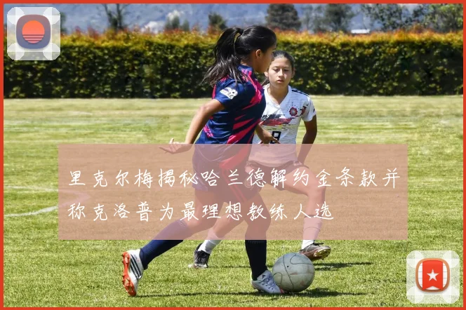 里克尔梅揭秘哈兰德解约金条款并称克洛普为最理想教练人选