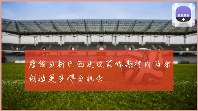 詹俊分析巴西进攻策略期待内马尔创造更多得分机会
