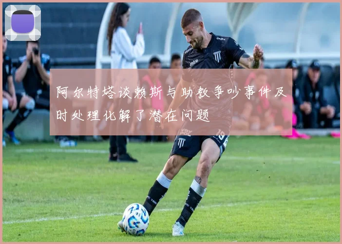 阿尔特塔谈赖斯与助教争吵事件及时处理化解了潜在问题