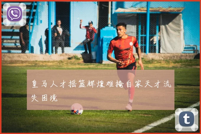 皇马人才摇篮辉煌难掩自家天才流失困境