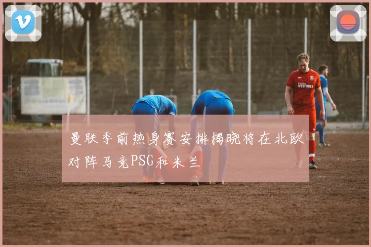 曼联季前热身赛安排揭晓将在北欧对阵马竞PSG和米兰