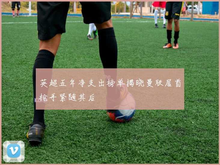 英超五年净支出榜单揭晓曼联居首枪手紧随其后
